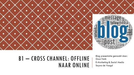 B1 – CROSS CHANNEL: OFFLINE NAAR ONLINE Blog presentatie gemaakt door: Guus Vonk E-Marketing & Social Media Sayna de Voogd.