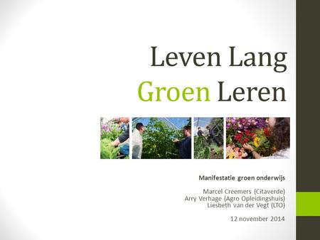 Leven Lang Groen Leren Manifestatie groen onderwijs Marcel Creemers (Citaverde) Arry Verhage (Agro Opleidingshuis) Liesbeth van der Vegt (LTO) 12.