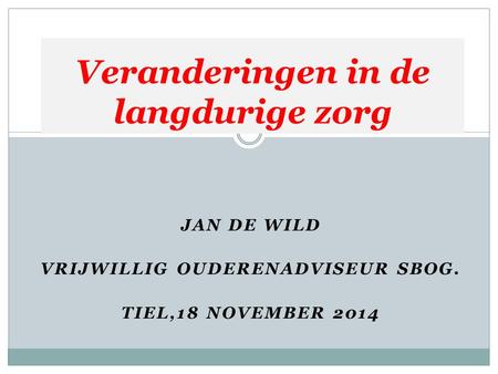 JAN DE WILD VRIJWILLIG OUDERENADVISEUR SBOG. TIEL,18 NOVEMBER 2014 Veranderingen in de langdurige zorg.