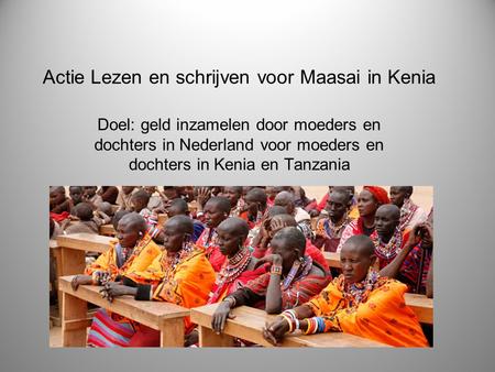 Actie Lezen en schrijven voor Maasai in Kenia Doel: geld inzamelen door moeders en dochters in Nederland voor moeders en dochters in Kenia en Tanzania.