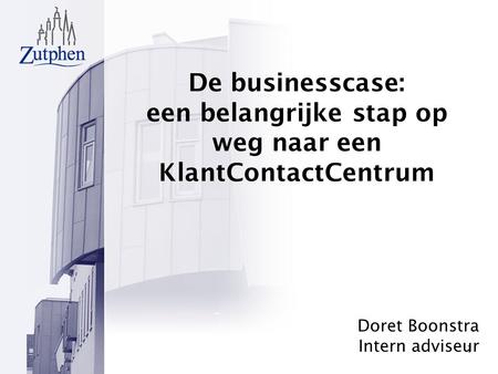1 De businesscase: een belangrijke stap op weg naar een KlantContactCentrum Doret Boonstra Intern adviseur.