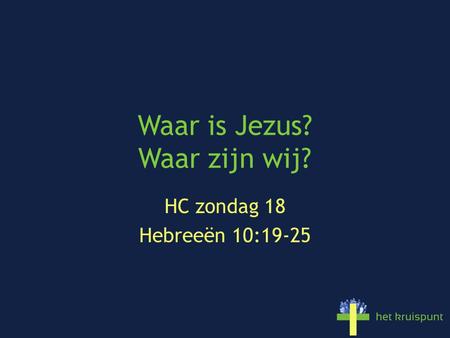 Waar is Jezus? Waar zijn wij? HC zondag 18 Hebreeën 10:19-25.