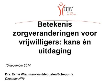 Betekenis zorgveranderingen voor vrijwilligers: kans én uitdaging 10 december 2014 Drs. Esmé Wiegman- van Meppelen Scheppink Directeur NPV.