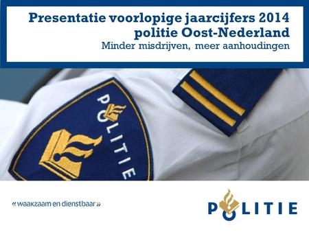 Presentatie voorlopige jaarcijfers 2014 politie Oost-Nederland Minder misdrijven, meer aanhoudingen.