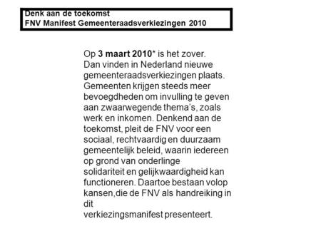 Denk aan de toekomst FNV Manifest Gemeenteraadsverkiezingen 2010 Op 3 maart 2010* is het zover. Dan vinden in Nederland nieuwe gemeenteraadsverkiezingen.