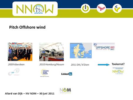 2009 Aberdeen2010 Hamburg/Husum 2011 DK / A’Dam Toekomst? Pitch Offshore wind Allard van Dijk – NV NOM – 30 juni 2011.