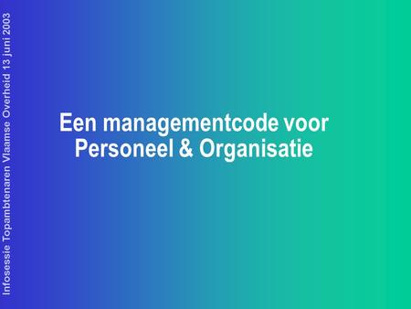 Infosessie Topambtenaren Vlaamse Overheid 13 juni 2003 Een managementcode voor Personeel & Organisatie.