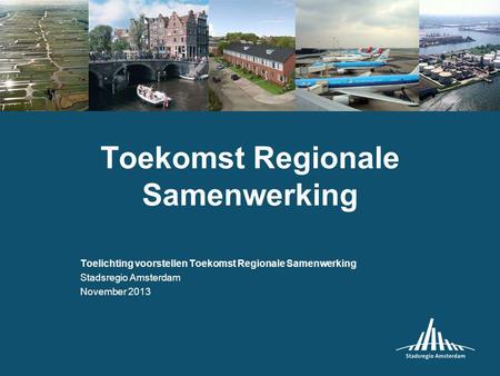 Toekomst Regionale Samenwerking Toelichting voorstellen Toekomst Regionale Samenwerking Stadsregio Amsterdam November 2013.