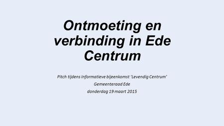 Ontmoeting en verbinding in Ede Centrum Pitch tijdens Informatieve bijeenkomst ‘Levendig Centrum’ Gemeenteraad Ede donderdag 19 maart 2015.