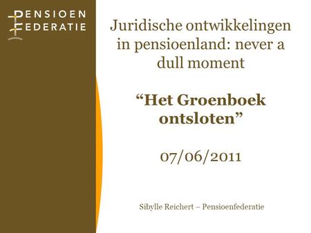 Juridische ontwikkelingen in pensioenland: never a dull moment “Het Groenboek ontsloten” 07/06/2011 Sibylle Reichert – Pensioenfederatie.