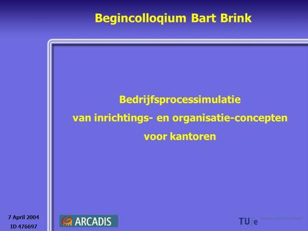 Begincolloqium Bart Brink Bedrijfsprocessimulatie van inrichtings- en organisatie-concepten voor kantoren 7 April 2004 ID 476697.
