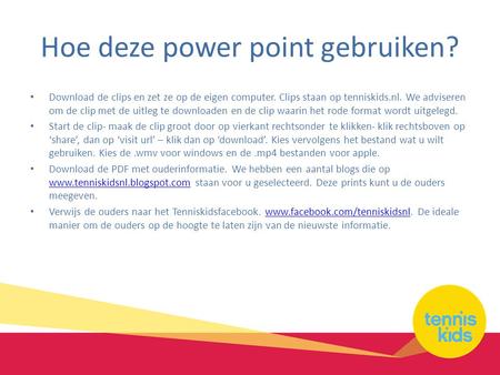 Hoe deze power point gebruiken? Download de clips en zet ze op de eigen computer. Clips staan op tenniskids.nl. We adviseren om de clip met de uitleg te.