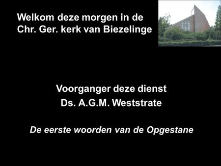 Welkom deze morgen in de Chr. Ger. kerk van Biezelinge Voorganger deze dienst Ds. A.G.M. Weststrate De eerste woorden van de Opgestane.