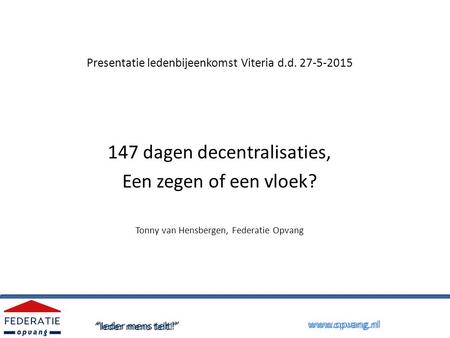 Presentatie ledenbijeenkomst Viteria d.d. 27-5-2015 147 dagen decentralisaties, Een zegen of een vloek? Tonny van Hensbergen, Federatie Opvang “Ieder mens.