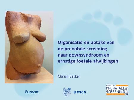 Organisatie en uptake van de prenatale screening naar downsyndroom en ernstige foetale afwijkingen Marian Bakker.