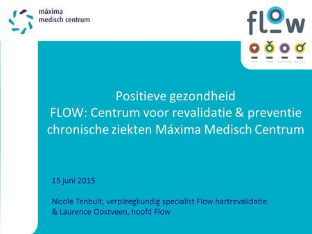 Positieve gezondheid FLOW: Centrum voor revalidatie & preventie chronische ziekten Máxima Medisch Centrum 15 juni 2015 Nicole Tenbult, verpleegkundig specialist.