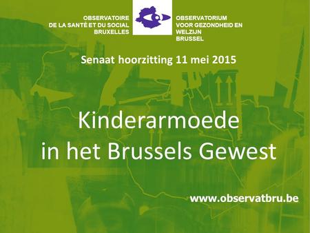Kinderarmoede in het Brussels Gewest Senaat hoorzitting 11 mei 2015 OBSERVATOIRE DE LA SANTÉ ET DU SOCIAL BRUXELLES OBSERVATORIUM VOOR GEZONDHEID EN WELZIJN.