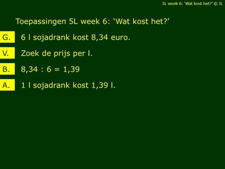 Toepassingen 5L week 6: ‘Wat kost het?’ 5L week 6: ‘Wat kost het?’ © JL Zoek de prijs per l.V. 6 l sojadrank kost 8,34 euro.G. 8,34 : 6 = 1,39B. 1 l sojadrank.