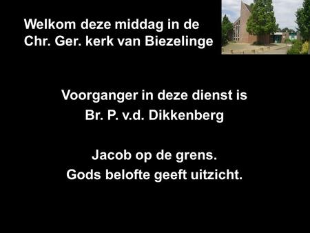 Welkom deze middag in de Chr. Ger. kerk van Biezelinge Voorganger in deze dienst is Br. P. v.d. Dikkenberg Jacob op de grens. Gods belofte geeft uitzicht.