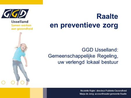 Raalte en preventieve zorg GGD IJsselland: Gemeenschappelijke Regeling, uw verlengd lokaal bestuur Nicolette Rigter: directeur Publieke Gezondheid Marja.