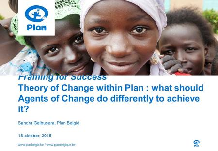 Framing for Success Theory of Change within Plan : what should Agents of Change do differently to achieve it? Sandra Galbusera, Plan België 15 oktober,