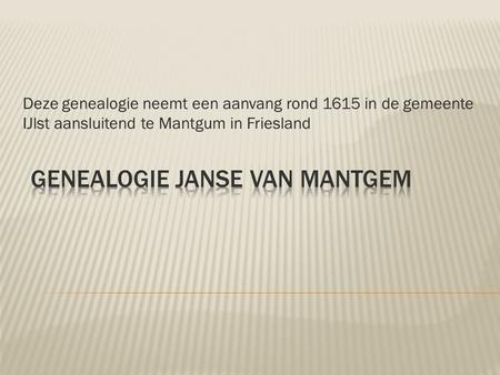 Deze genealogie neemt een aanvang rond 1615 in de gemeente IJlst aansluitend te Mantgum in Friesland.