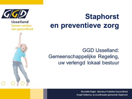 Staphorst en preventieve zorg GGD IJsselland: Gemeenschappelijke Regeling, uw verlengd lokaal bestuur Nicolette Rigter: directeur Publieke Gezondheid Angèl.