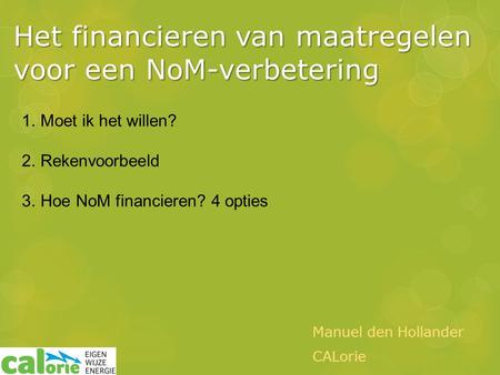 Het financieren van maatregelen voor een NoM-verbetering Manuel den Hollander CALorie 1.Moet ik het willen? 2.Rekenvoorbeeld 3.Hoe NoM financieren? 4 opties.