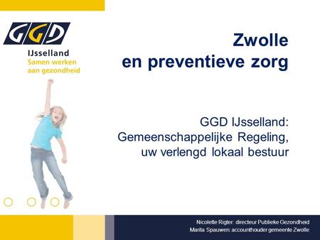 Zwolle en preventieve zorg GGD IJsselland: Gemeenschappelijke Regeling, uw verlengd lokaal bestuur Nicolette Rigter: directeur Publieke Gezondheid Marita.