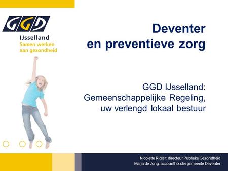 Deventer en preventieve zorg GGD IJsselland: Gemeenschappelijke Regeling, uw verlengd lokaal bestuur Nicolette Rigter: directeur Publieke Gezondheid Marja.