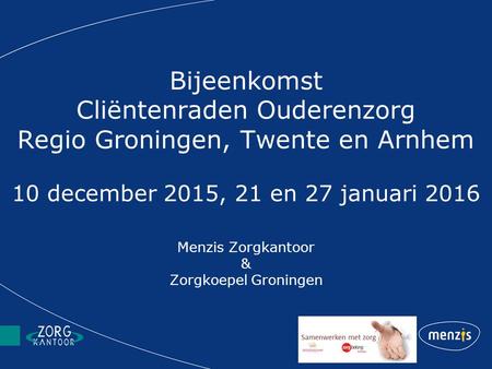 Bijeenkomst Cliëntenraden Ouderenzorg Regio Groningen, Twente en Arnhem 10 december 2015, 21 en 27 januari 2016 Menzis Zorgkantoor & Zorgkoepel Groningen.