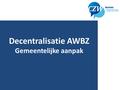 Decentralisatie AWBZ Gemeentelijke aanpak. College Zorg en Welzijn (CZW) Bestuurlijk overlegplatform Zeeuwse gemeenten (13) en Provincie (sinds 2005)