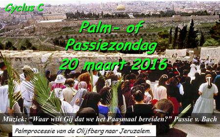 Cyclus C Palm- of Passiezondag Palm- of Passiezondag 20 maart 2016 Palmprocessie van de Olijfberg naar Jeruzalem. Muziek: “Waar wilt Gij dat we het Paasmaal.