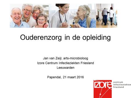 Ouderenzorg in de opleiding Jan van Zeijl, arts-microbioloog Izore Centrum Infectieziekten Friesland Leeuwarden Papendal, 21 maart 2016.
