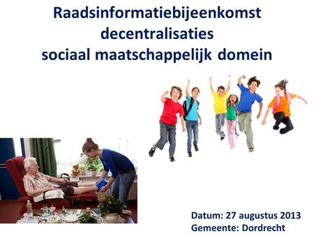 Raadsinformatiebijeenkomst decentralisaties sociaal maatschappelijk domein Datum: 27 augustus 2013 Gemeente: Dordrecht.