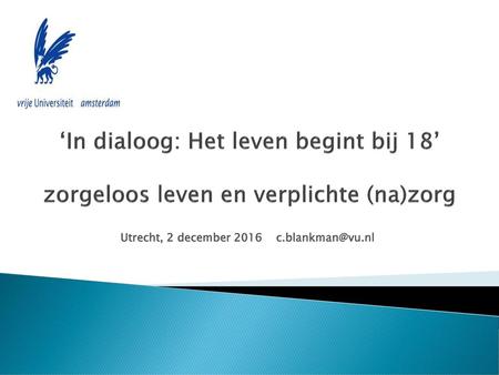 Utrecht, 2 december 2016 c.blankman@vu.nl ‘In dialoog: Het leven begint bij 18’ zorgeloos leven en verplichte (na)zorg Utrecht, 2 december 2016 c.blankman@vu.nl.