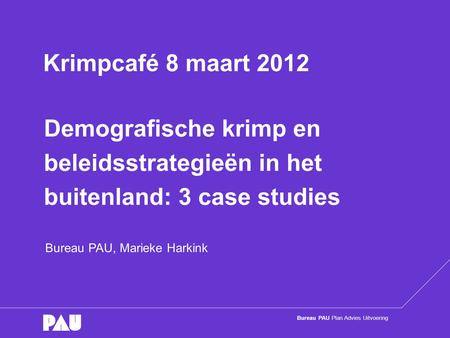 Bureau PAU Plan Advies Uitvoering Demografische krimp en beleidsstrategieën in het buitenland: 3 case studies Bureau PAU, Marieke Harkink Krimpcafé 8 maart.
