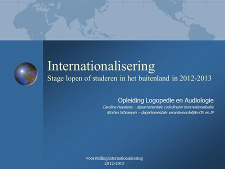 Voorstelling internationalisering 2012-2013 Internationalisering Stage lopen of studeren in het buitenland in 2012-2013 Opleiding Logopedie en Audiologie.
