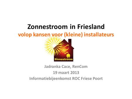 Zonnestroom in Friesland volop kansen voor (kleine) installateurs Jadranka Cace, RenCom 19 maart 2013 Informatiebijeenkomst ROC Friese Poort.