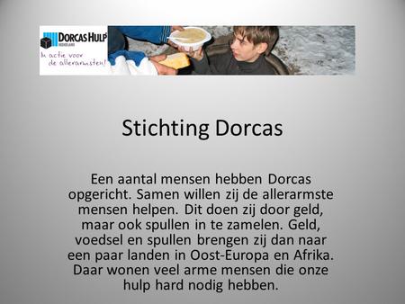 Stichting Dorcas Een aantal mensen hebben Dorcas opgericht. Samen willen zij de allerarmste mensen helpen. Dit doen zij door geld, maar ook spullen in.