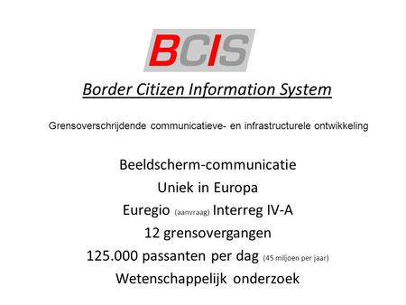 Border Citizen Information System Beeldscherm-communicatie Uniek in Europa Euregio (aanvraag) Interreg IV-A 12 grensovergangen 125.000 passanten per dag.