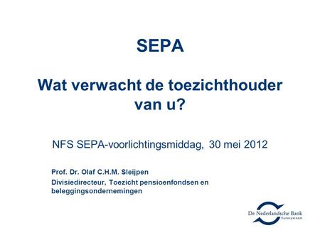 SEPA Wat verwacht de toezichthouder van u? NFS SEPA-voorlichtingsmiddag, 30 mei 2012 Prof. Dr. Olaf C.H.M. Sleijpen Divisiedirecteur, Toezicht pensioenfondsen.