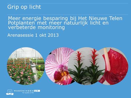 Grip op licht Meer energie besparing bij Het Nieuwe Telen Potplanten met meer natuurlijk licht en verbeterde monitoring Arenasessie 1 okt 2013.