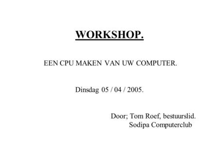 WORKSHOP. EEN CPU MAKEN VAN UW COMPUTER. Dinsdag 05 / 04 / 2005. Door; Tom Roef, bestuurslid. Sodipa Computerclub.