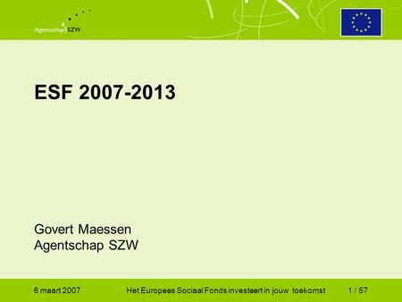 6 maart 2007Het Europees Sociaal Fonds investeert in jouw toekomst1 / 57 ESF 2007-2013 Govert Maessen Agentschap SZW.