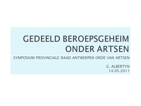 GEDEELD BEROEPSGEHEIM ONDER ARTSEN SYMPOSIUM PROVINCIALE RAAD ANTWERPEN ORDE VAN ARTSEN G. ALBERTYN 14.05.2011.