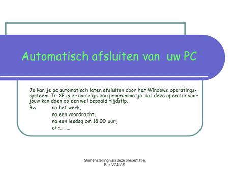 Samenstelling van deze presentatie Erik VAN AS Automatisch afsluiten van uw PC Je kan je pc automatisch laten afsluiten door het Windows operatings- systeem.