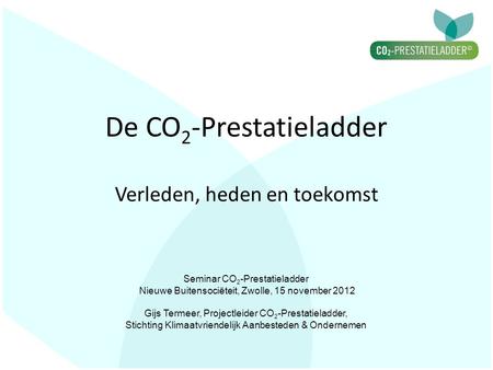 De CO 2 -Prestatieladder Verleden, heden en toekomst Seminar CO 2 -Prestatieladder Nieuwe Buitensociëteit, Zwolle, 15 november 2012 Gijs Termeer, Projectleider.