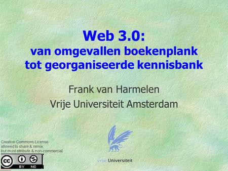 Web 3.0: van omgevallen boekenplank tot georganiseerde kennisbank Frank van Harmelen Vrije Universiteit Amsterdam Creative Commons License: allowed to.