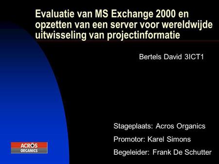 Evaluatie van MS Exchange 2000 en opzetten van een server voor wereldwijde uitwisseling van projectinformatie Bertels David 3ICT1 Stageplaats: Acros Organics.